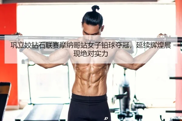 巩立姣钻石联赛摩纳哥站女子铅球夺冠，延续辉煌展现绝对实力