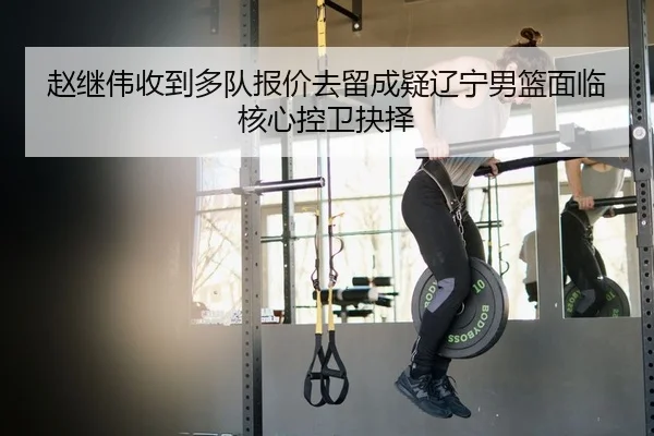 赵继伟收到多队报价去留成疑辽宁男篮面临核心控卫抉择